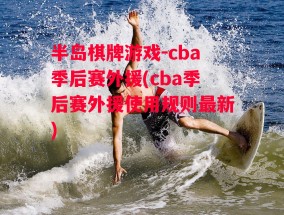 半岛棋牌游戏-cba季后赛外援(cba季后赛外援使用规则最新)